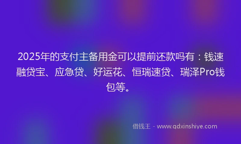 2025年的支付主备用金可以提前还款吗有：钱速融贷宝、应急贷、好运花、恒瑞速贷、瑞泽Pro钱包等。