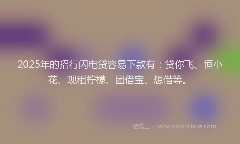 2025年的招行闪电贷容易下款有：贷你飞、恒小花、现租柠檬、团借宝、想借等。