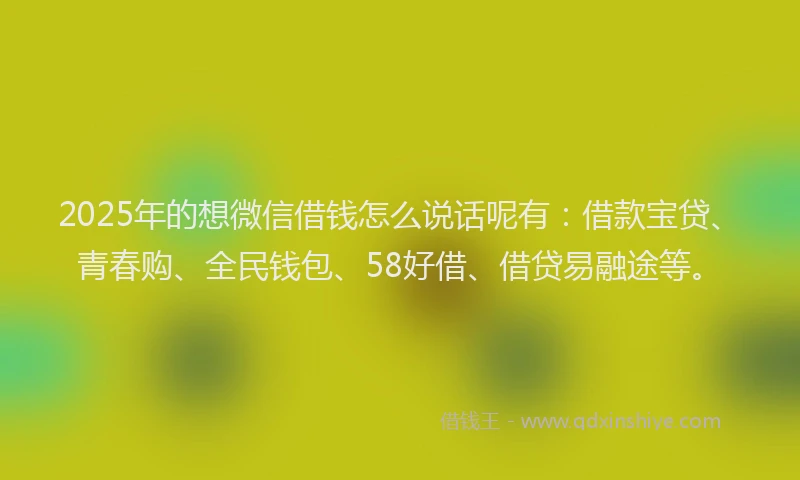 2025年的想微信借钱怎么说话呢有：借款宝贷、青春购、全民钱包、58好借、借贷易融途等。