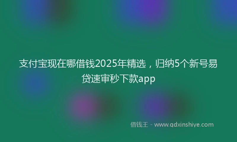 支付宝现在哪借钱2025年精选，归纳5个新号易贷速审秒下款app