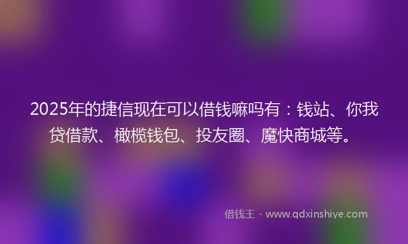 2025年的捷信现在可以借钱嘛吗有：钱站、你我贷借款、橄榄钱包、投友圈、魔快商城等。