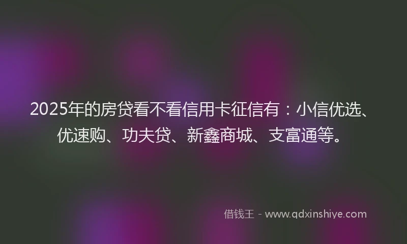 2025年的房贷看不看信用卡征信有：小信优选、优速购、功夫贷、新鑫商城、支富通等。