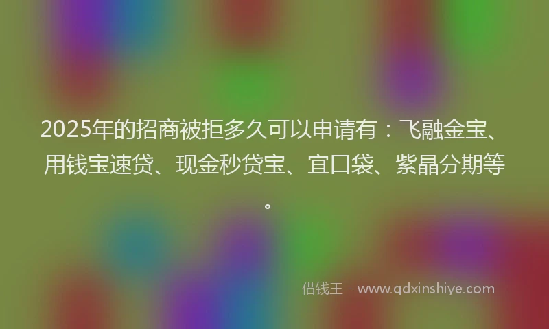 2025年的招商被拒多久可以申请有：飞融金宝、用钱宝速贷、现金秒贷宝、宜口袋、紫晶分期等。