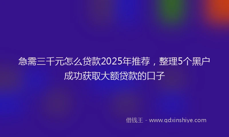 急需三千元怎么贷款2025年推荐，整理5个黑户成功获取大额贷款的口子