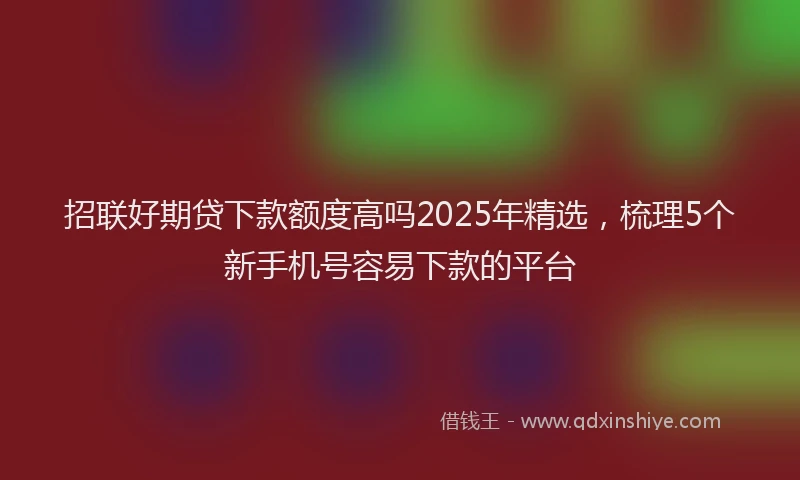 招联好期贷下款额度高吗2025年精选，梳理5个新手机号容易下款的平台