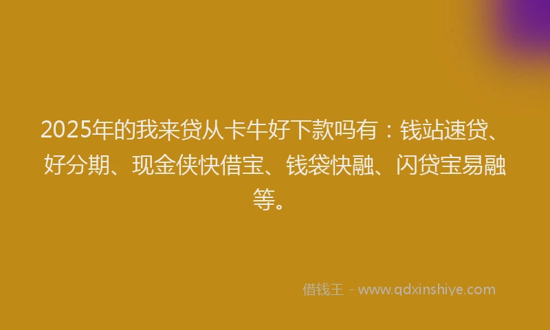 2025年的我来贷从卡牛好下款吗有：钱站速贷、好分期、现金侠快借宝、钱袋快融、闪贷宝易融等。