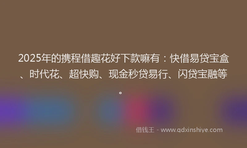 2025年的携程借趣花好下款嘛有：快借易贷宝盒、时代花、超快购、现金秒贷易行、闪贷宝融等。