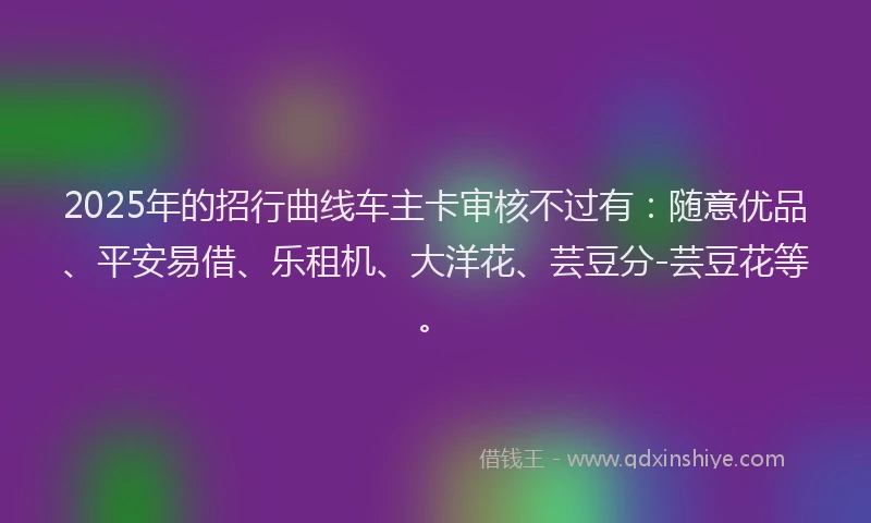 2025年的招行曲线车主卡审核不过有：随意优品、平安易借、乐租机、大洋花、芸豆分-芸豆花等。