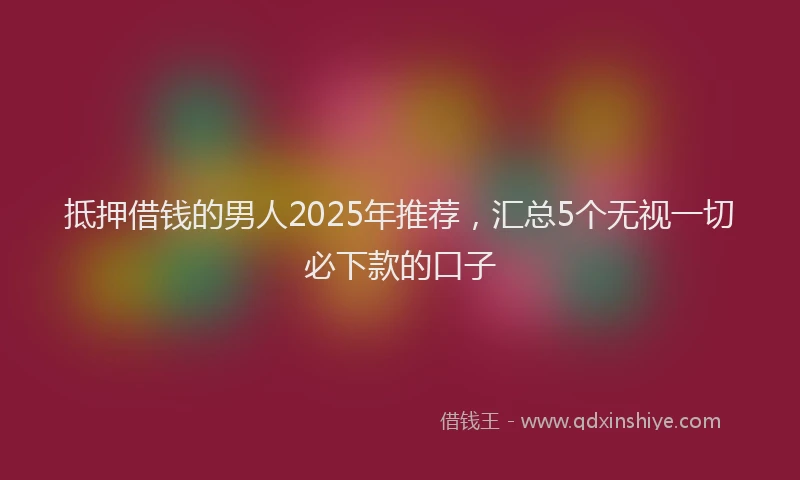 抵押借钱的男人2025年推荐，汇总5个无视一切必下款的口子