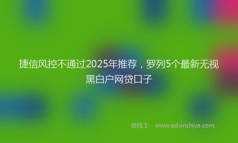 捷信风控不通过2025年推荐，罗列5个最新无视黑白户网贷口子