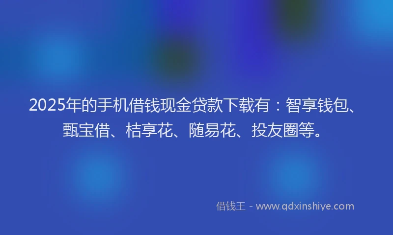 2025年的手机借钱现金贷款下载有：智享钱包、甄宝借、桔享花、随易花、投友圈等。
