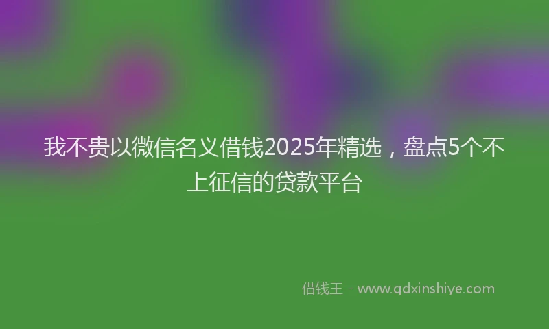 我不贵以微信名义借钱2025年精选，盘点5个不上征信的贷款平台