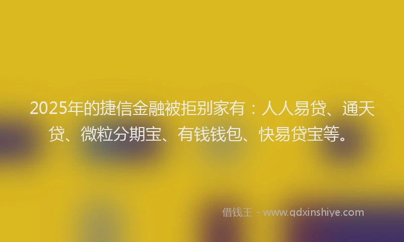 2025年的捷信金融被拒别家有：人人易贷、通天贷、微粒分期宝、有钱钱包、快易贷宝等。