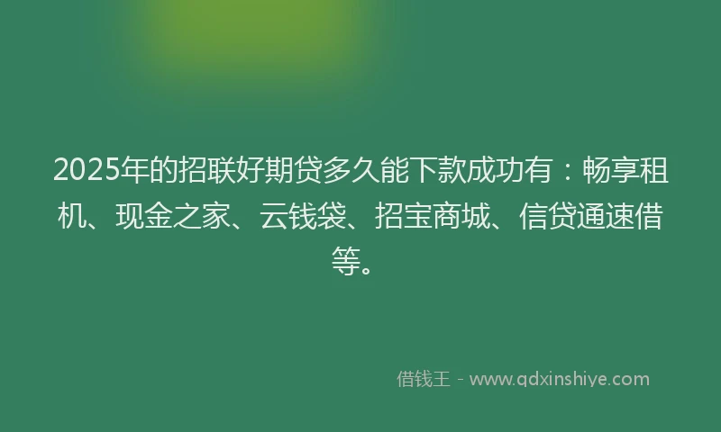 2025年的招联好期贷多久能下款成功有：畅享租机、现金之家、云钱袋、招宝商城、信贷通速借等。