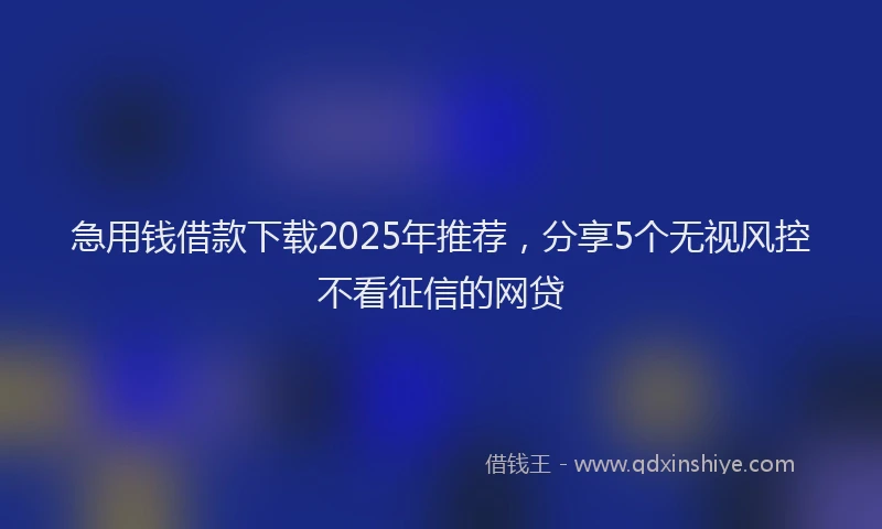 急用钱借款下载2025年推荐，分享5个无视风控不看征信的网贷
