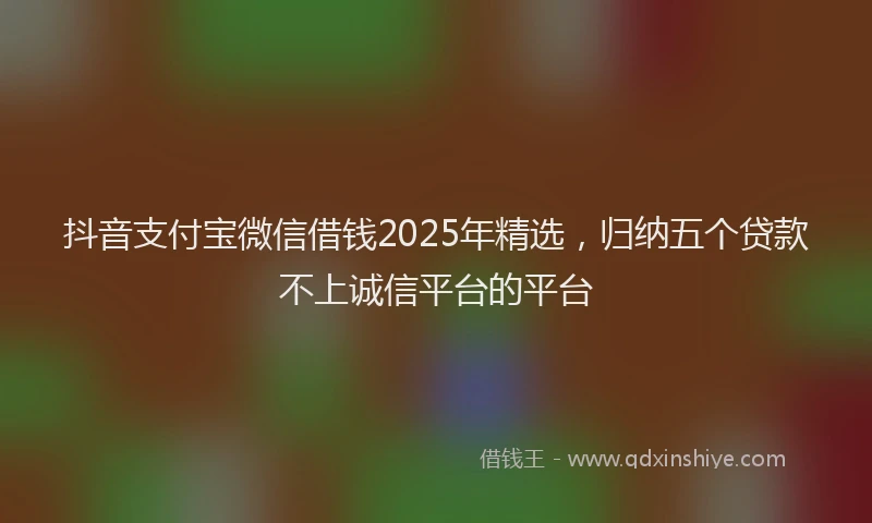 抖音支付宝微信借钱2025年精选，归纳五个贷款不上诚信平台的平台