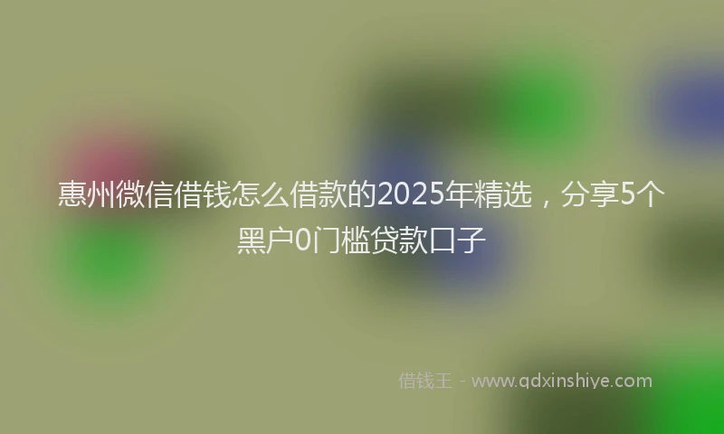 惠州微信借钱怎么借款的2025年精选，分享5个黑户0门槛贷款口子