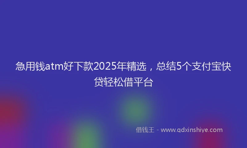 急用钱atm好下款2025年精选，总结5个支付宝快贷轻松借平台