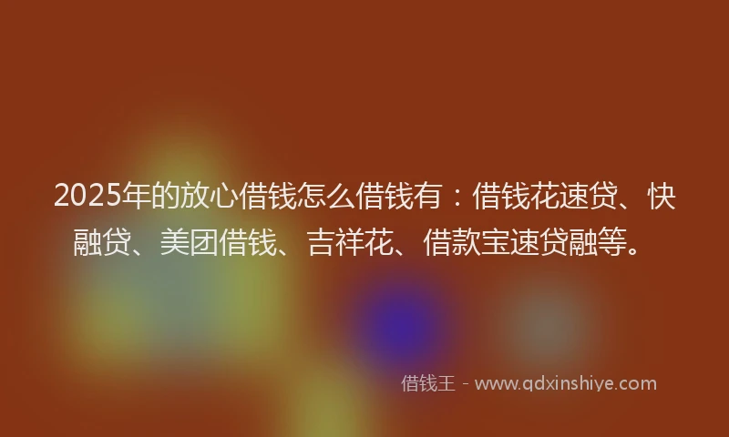 2025年的放心借钱怎么借钱有：借钱花速贷、快融贷、美团借钱、吉祥花、借款宝速贷融等。