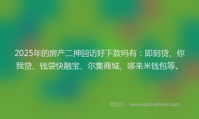 2025年的房产二押回访好下款吗有：即刻贷、你我贷、钱袋快融宝、尔集商城、哆来米钱包等。