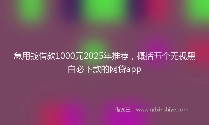 急用钱借款1000元2025年推荐，概括五个无视黑白必下款的网贷app