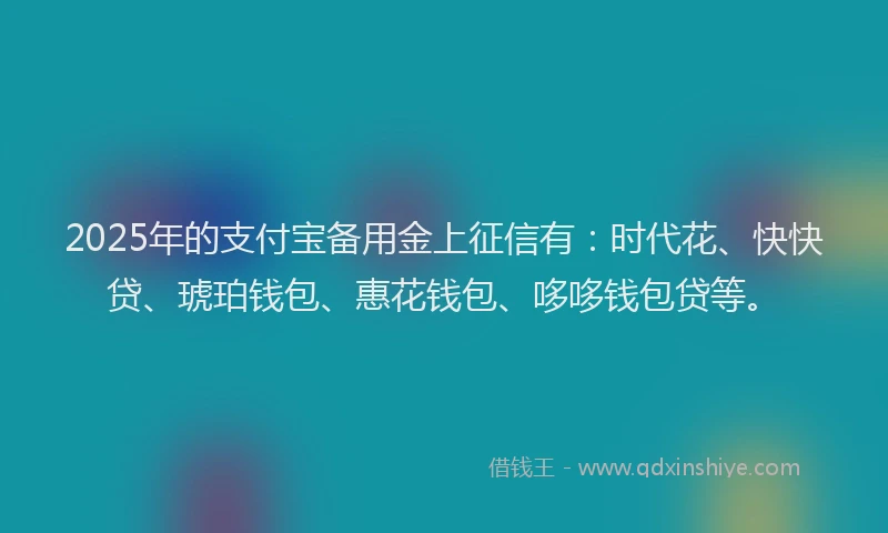 2025年的支付宝备用金上征信有：时代花、快快贷、琥珀钱包、惠花钱包、哆哆钱包贷等。