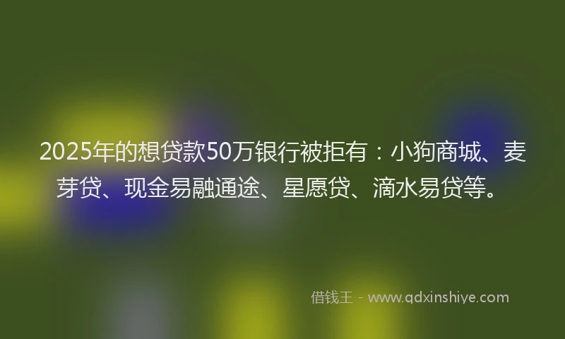 2025年的想贷款50万银行被拒有：小狗商城、麦芽贷、现金易融通途、星愿贷、滴水易贷等。