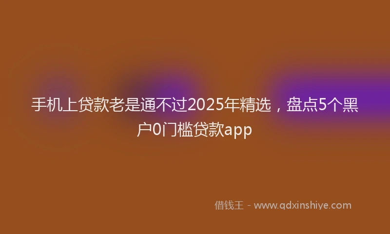 手机上贷款老是通不过2025年精选，盘点5个黑户0门槛贷款app