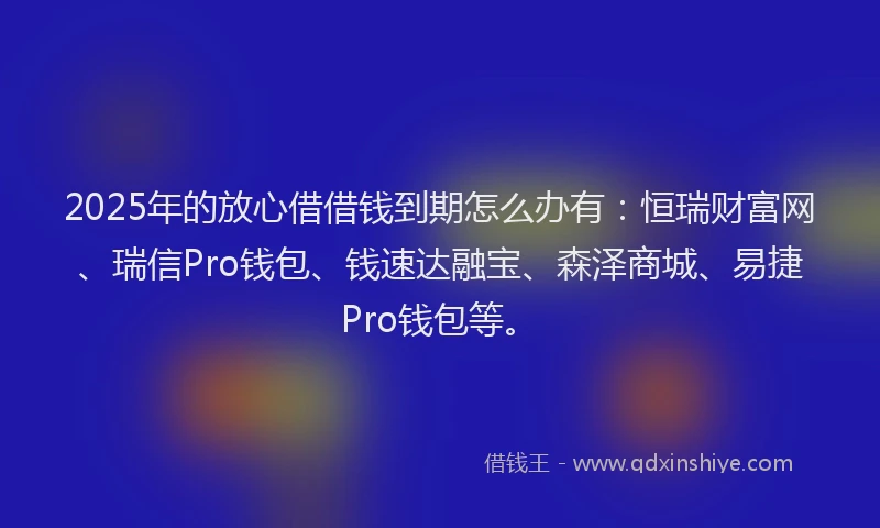 2025年的放心借借钱到期怎么办有：恒瑞财富网、瑞信Pro钱包、钱速达融宝、森泽商城、易捷Pro钱包等。