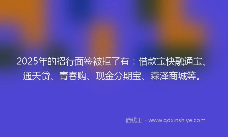 2025年的招行面签被拒了有：借款宝快融通宝、通天贷、青春购、现金分期宝、森泽商城等。