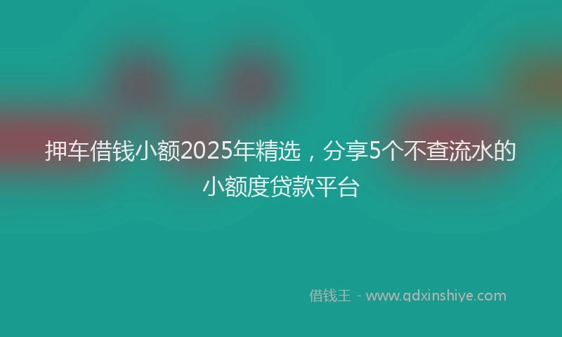 押车借钱小额2025年精选，分享5个不查流水的小额度贷款平台