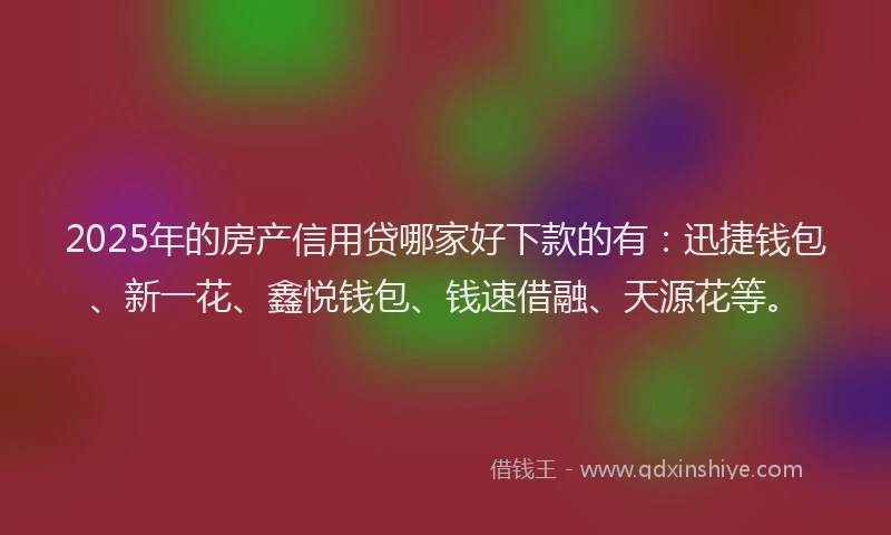 2025年的房产信用贷哪家好下款的有：迅捷钱包、新一花、鑫悦钱包、钱速借融、天源花等。