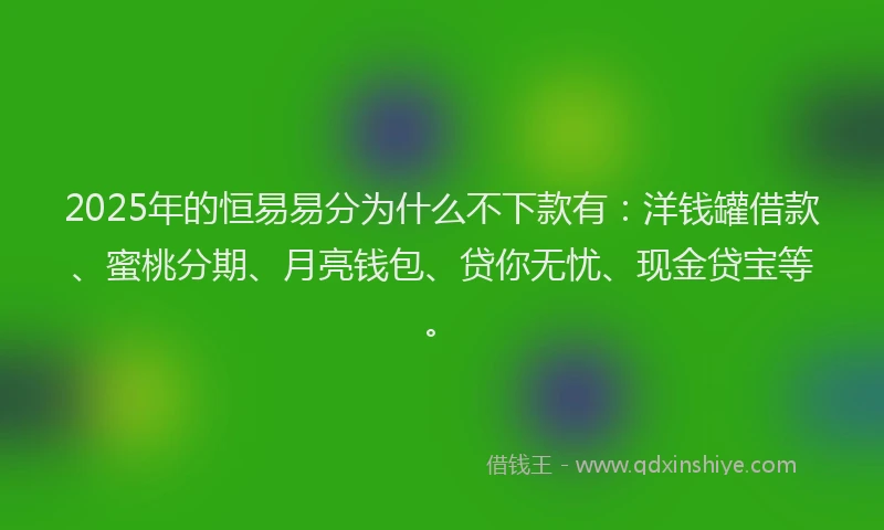 2025年的恒易易分为什么不下款有：洋钱罐借款、蜜桃分期、月亮钱包、贷你无忧、现金贷宝等。