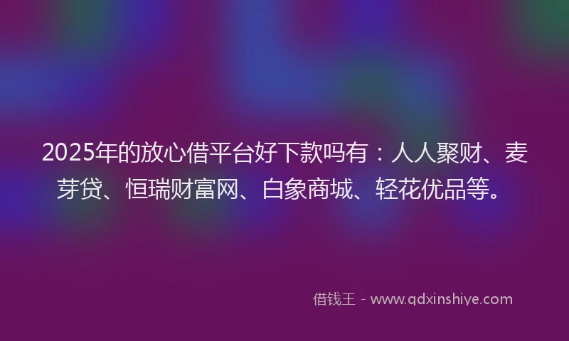 2025年的放心借平台好下款吗有：人人聚财、麦芽贷、恒瑞财富网、白象商城、轻花优品等。