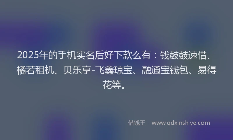 2025年的手机实名后好下款么有：钱鼓鼓速借、橘若租机、贝乐享-飞鑫琼宝、融通宝钱包、易得花等。