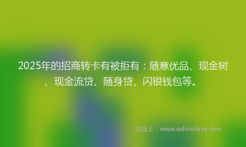 2025年的招商转卡有被拒有：随意优品、现金树、现金流贷、随身贷、闪银钱包等。