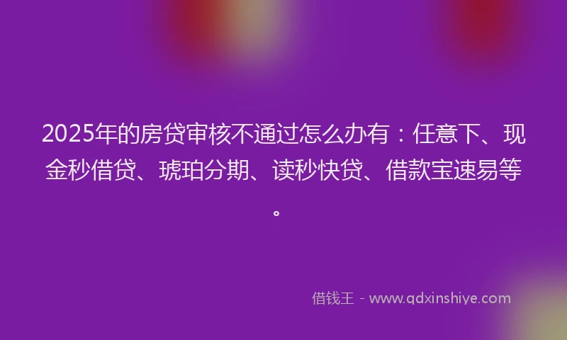 2025年的房贷审核不通过怎么办有：任意下、现金秒借贷、琥珀分期、读秒快贷、借款宝速易等。