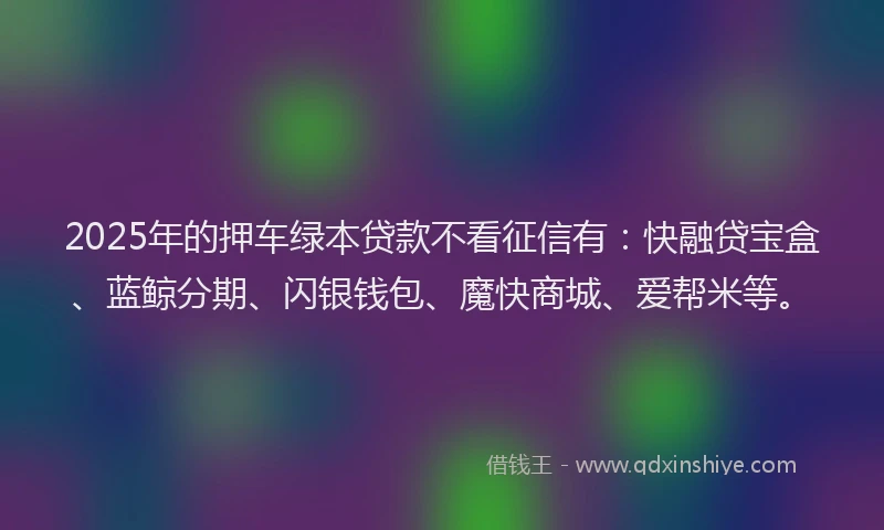 2025年的押车绿本贷款不看征信有：快融贷宝盒、蓝鲸分期、闪银钱包、魔快商城、爱帮米等。