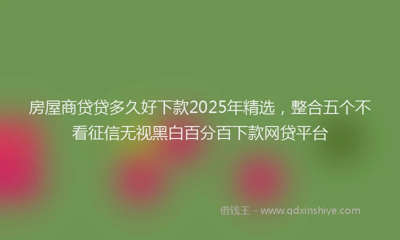 房屋商贷贷多久好下款2025年精选，整合五个不看征信无视黑白百分百下款网贷平台
