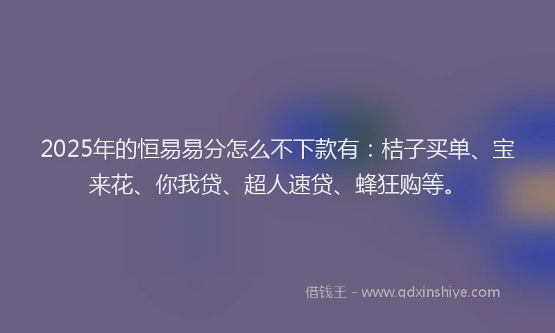2025年的恒易易分怎么不下款有：桔子买单、宝来花、你我贷、超人速贷、蜂狂购等。