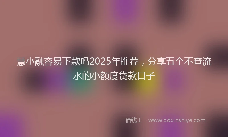 慧小融容易下款吗2025年推荐，分享五个不查流水的小额度贷款口子