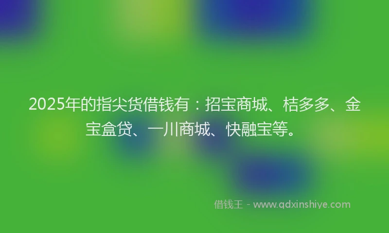 2025年的指尖货借钱有：招宝商城、桔多多、金宝盒贷、一川商城、快融宝等。