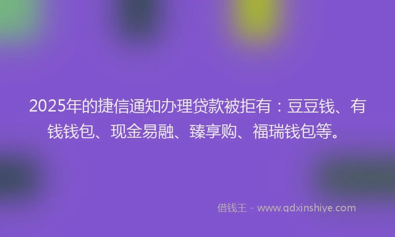 2025年的捷信通知办理贷款被拒有：豆豆钱、有钱钱包、现金易融、臻享购、福瑞钱包等。