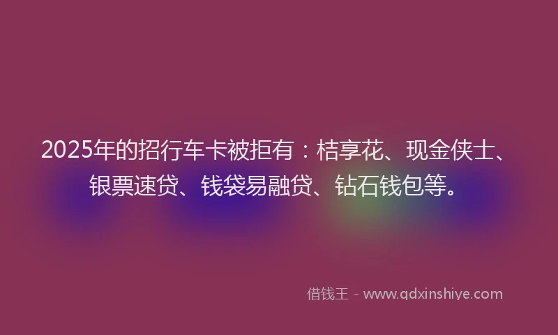 2025年的招行车卡被拒有：桔享花、现金侠士、银票速贷、钱袋易融贷、钻石钱包等。