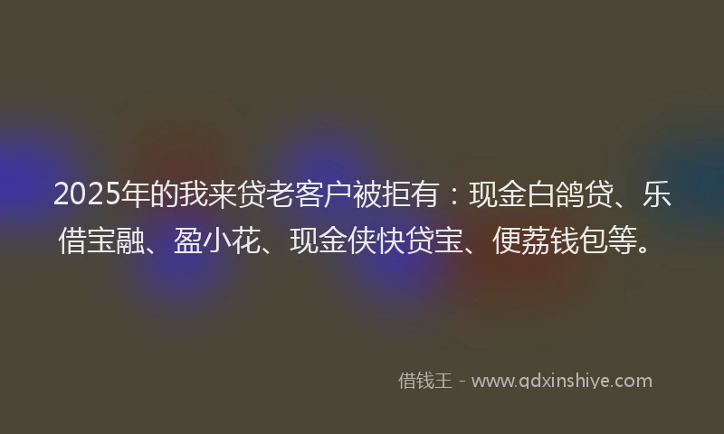 2025年的我来贷老客户被拒有：现金白鸽贷、乐借宝融、盈小花、现金侠快贷宝、便荔钱包等。
