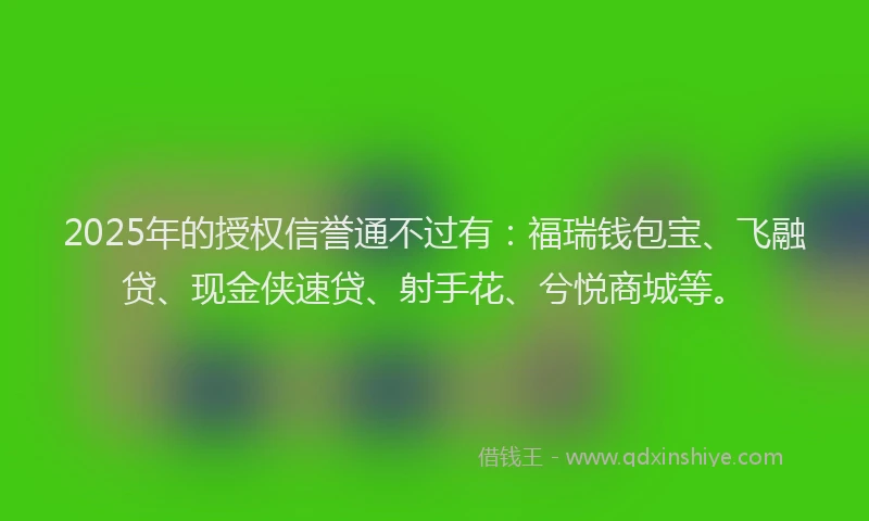 2025年的授权信誉通不过有：福瑞钱包宝、飞融贷、现金侠速贷、射手花、兮悦商城等。