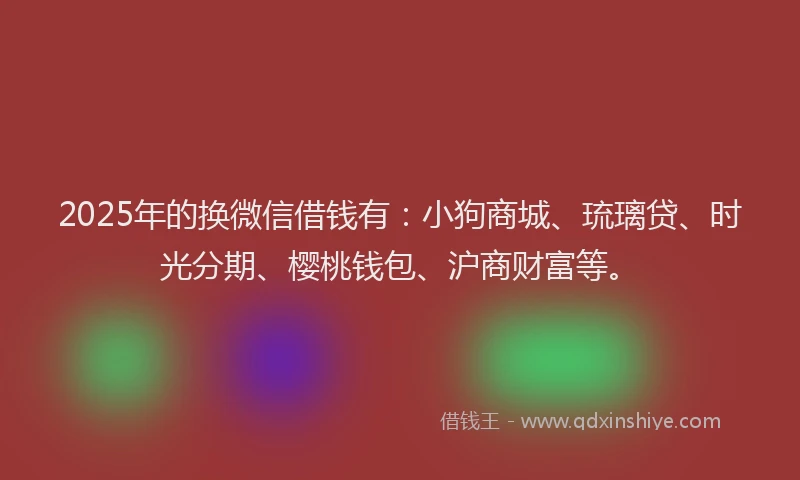 2025年的换微信借钱有：小狗商城、琉璃贷、时光分期、樱桃钱包、沪商财富等。