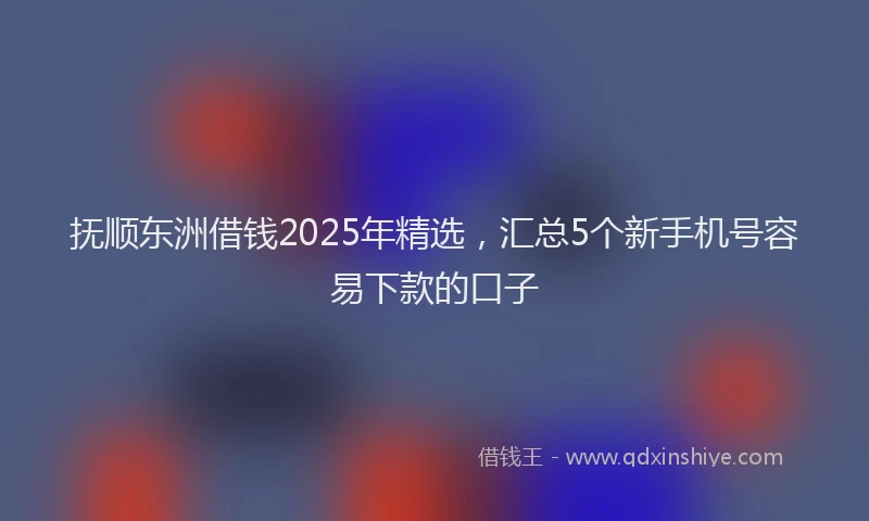 抚顺东洲借钱2025年精选，汇总5个新手机号容易下款的口子