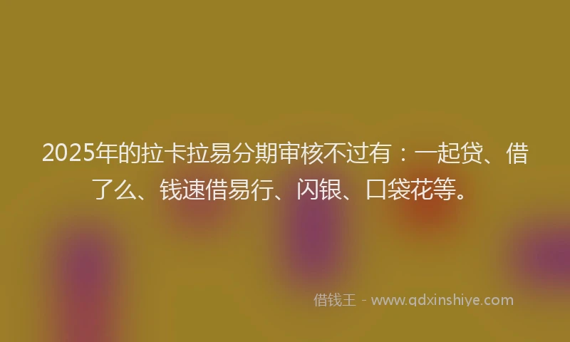 2025年的拉卡拉易分期审核不过有：一起贷、借了么、钱速借易行、闪银、口袋花等。