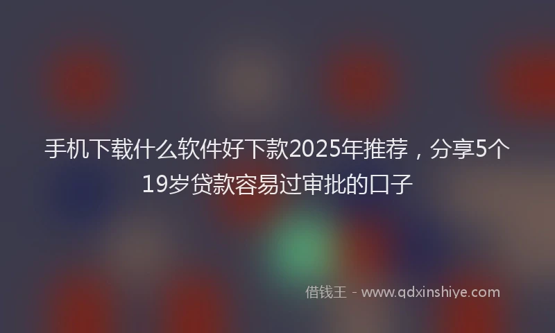 手机下载什么软件好下款2025年推荐，分享5个19岁贷款容易过审批的口子